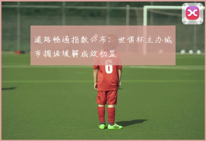 道路畅通指数公布：世俱杯主办城市拥堵缓解成效初显