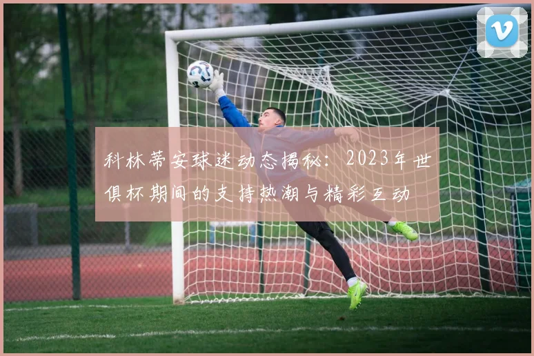 科林蒂安球迷动态揭秘：2023年世俱杯期间的支持热潮与精彩互动