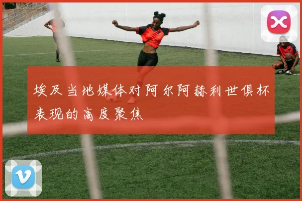 埃及当地媒体对阿尔阿赫利世俱杯表现的高度聚焦