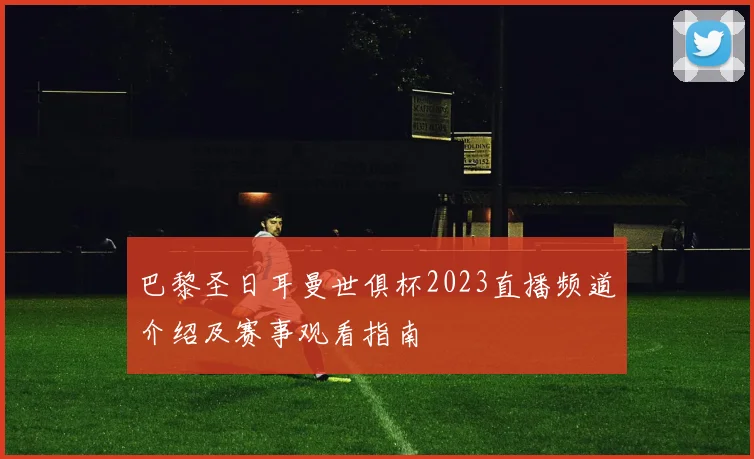 巴黎圣日耳曼世俱杯2023直播频道介绍及赛事观看指南